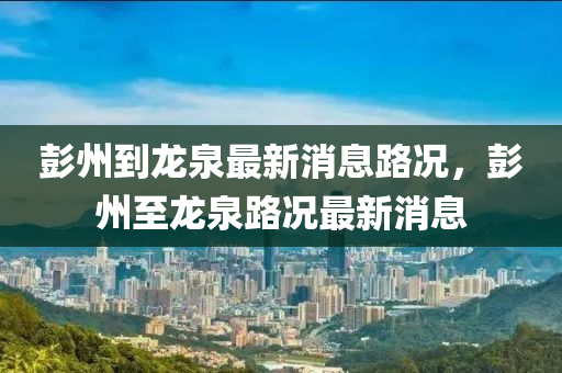 彭(peng)州(zhou)到(dao)龍泉最新消(xiao)息路(lu)況(kuang)，彭州(zhou)至(zhi)龍泉(quan)路況最(zui)新消息(xi)