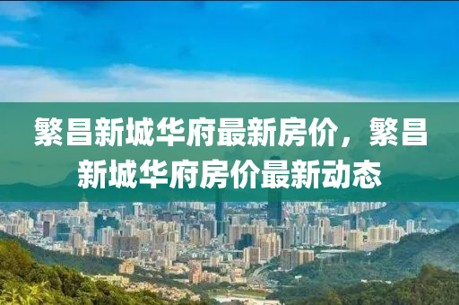 緐(fan)昌(chang)新城華(hua)府最新房價(jia)，緐(fan)昌(chang)新城(cheng)華(hua)府(fu)房價(jia)最(zui)新動(dong)態