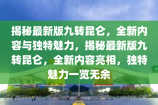 揭(jie)祕(mi)最(zui)新(xin)版九轉崑(kun)崙，全新(xin)內(nei)容(rong)與獨(du)特(te)魅力，揭祕最新(xin)版(ban)九轉(zhuan)崑崙(lun)，全新(xin)內(nei)容亮(liang)相(xiang)，獨(du)特(te)魅力(li)一(yi)覽(lan)無餘(yu)