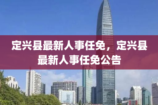 定(ding)興縣(xian)最(zui)新(xin)人(ren)事(shi)任免(mian)，定(ding)興(xing)縣(xian)最(zui)新(xin)人(ren)事任(ren)免(mian)公(gong)告