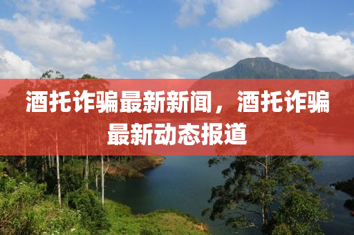 酒託(tuo)詐騙最新(xin)新聞(wen)，酒託(tuo)詐騙最新(xin)動(dong)態(tai)報(bao)道(dao)