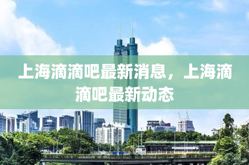 上(shang)海(hai)滴滴(di)吧(ba)最(zui)新消(xiao)息(xi)，上(shang)海(hai)滴滴(di)吧(ba)最(zui)新動態