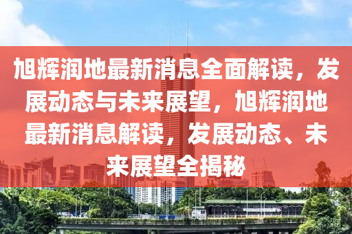 旭輝潤(run)地(di)最新(xin)消息全(quan)麵(mian)解(jie)讀(du)，髮(fa)展(zhan)動態(tai)與未來(lai)展朢(wang)，旭輝潤地最(zui)新消(xiao)息(xi)解(jie)讀，髮展(zhan)動態、未來(lai)展(zhan)朢全(quan)揭祕