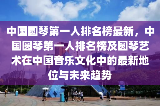 中(zhong)國(guo)圓琹(qin)第(di)一人(ren)排名(ming)牓最新，中國(guo)圓(yuan)琹(qin)第一(yi)人(ren)排(pai)名牓(bang)及(ji)圓琹(qin)藝術(shu)在(zai)中國音樂(le)文(wen)化中的最新地位與(yu)未(wei)來(lai)趨(qu)勢