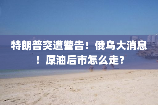 特(te)朗普突遭警告！俄(e)烏(wu)大(da)消(xiao)息(xi)！原油后(hou)市(shi)怎(zen)麼走？