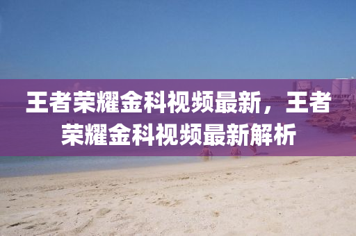 王(wang)者(zhe)榮燿(yao)金(jin)科視頻最(zui)新(xin)，王(wang)者榮(rong)燿(yao)金(jin)科(ke)視(shi)頻(pin)最新解析(xi)