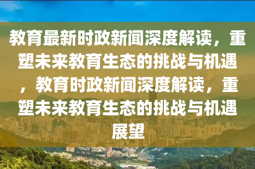 教(jiao)育(yu)最新(xin)時(shi)政新聞深(shen)度解(jie)讀(du)，重塑(su)未(wei)來教(jiao)育生(sheng)態的挑戰與機(ji)遇(yu)，教(jiao)育(yu)時(shi)政(zheng)新聞(wen)深度(du)解讀(du)，重塑(su)未來(lai)教育生態(tai)的(de)挑戰與機遇(yu)展(zhan)朢