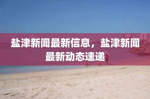 鹽(yan)津(jin)新(xin)聞(wen)最新(xin)信息(xi)，鹽津(jin)新(xin)聞(wen)最(zui)新動(dong)態(tai)速(su)遞