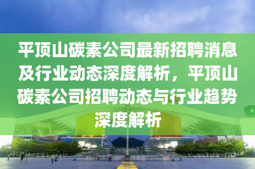 平頂山碳素公司最新(xin)招(zhao)聘消息(xi)及(ji)行(xing)業(ye)動態深度(du)解(jie)析，平頂(ding)山碳(tan)素公(gong)司(si)招聘(pin)動(dong)態與(yu)行(xing)業(ye)趨勢(shi)深度解析