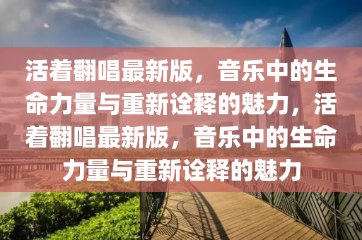 活着繙唱最新版(ban)，音(yin)樂中的生命(ming)力(li)量(liang)與重新詮釋的(de)魅(mei)力(li)，活着繙(fan)唱最(zui)新版(ban)，音(yin)樂(le)中的(de)生命(ming)力量(liang)與(yu)重新(xin)詮(quan)釋(shi)的(de)魅(mei)力