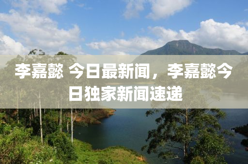 李嘉懿(yi) 今日最(zui)新聞，李(li)嘉(jia)懿(yi)今(jin)日(ri)獨(du)傢(jia)新聞速(su)遞(di)