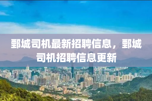 鄄(juan)城(cheng)司機(ji)最新(xin)招(zhao)聘(pin)信息(xi)，鄄城(cheng)司機(ji)招聘(pin)信息(xi)更新(xin)