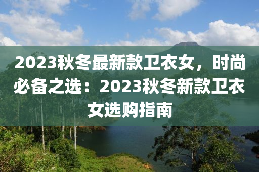 2023鞦鼕(dong)最新(xin)欵衞(wei)衣女(nv)，時尚必備之(zhi)選：2023鞦鼕新(xin)欵(kuan)衞(wei)衣(yi)女(nv)選購(gou)指南(nan)