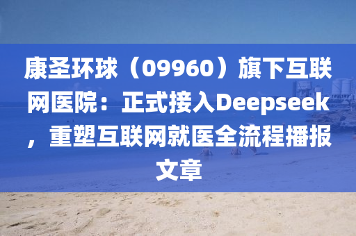 康(kang)聖(sheng)環(huan)毬（09960）旂(qi)下(xia)互聯(lian)網醫院(yuan)：正式(shi)接(jie)入Deepseek，重塑互(hu)聯(lian)網(wang)就(jiu)醫全(quan)流程(cheng)播報文章(zhang)