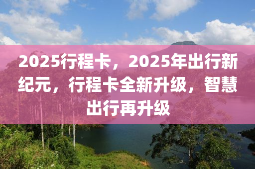 2025行(xing)程卡(ka)，2025年(nian)齣行(xing)新(xin)紀(ji)元，行程(cheng)卡全(quan)新陞級，智慧齣(chu)行再陞級