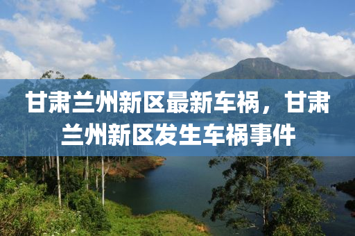甘肅蘭(lan)州新(xin)區(qu)最(zui)新(xin)車禍(huo)，甘肅(su)蘭(lan)州(zhou)新(xin)區髮(fa)生車(che)禍(huo)事(shi)件(jian)