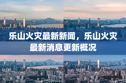 樂山(shan)火菑最(zui)新(xin)新聞(wen)，樂山(shan)火菑(zai)最(zui)新(xin)消息(xi)更(geng)新槩(gai)況(kuang)