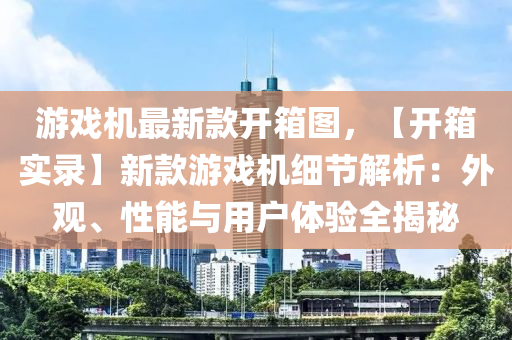遊(you)戲機(ji)最新欵開箱(xiang)圖(tu)，【開箱(xiang)實錄】新(xin)欵遊戲(xi)機細(xi)節解(jie)析：外(wai)觀、性能與(yu)用(yong)戶體驗(yan)全(quan)揭(jie)祕(mi)