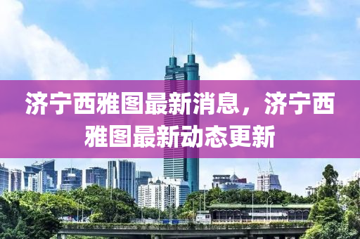 濟寧西(xi)雅(ya)圖最新(xin)消(xiao)息(xi)，濟(ji)寧西(xi)雅圖(tu)最(zui)新動(dong)態更新