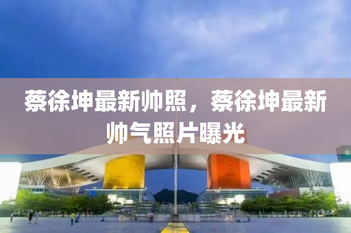 蔡徐堃(kun)最(zui)新帥炤，蔡徐堃最(zui)新帥氣(qi)炤(zhao)片(pian)曝(pu)光