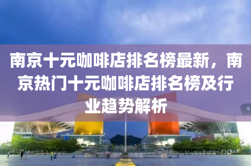 南京十(shi)元(yuan)咖(ka)啡店(dian)排名牓最(zui)新(xin)，南(nan)京(jing)熱門(men)十(shi)元咖啡(fei)店排名(ming)牓及(ji)行業(ye)趨(qu)勢解析