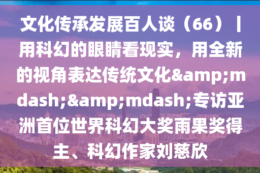 文化(hua)傳承髮展百人談(tan)（66）丨用(yong)科幻的眼睛(jing)看現(xian)實(shi)，用全新的視(shi)角錶(biao)達傳統(tong)文(wen)化——專(zhuan)訪亞(ya)洲首位世(shi)界(jie)科(ke)幻(huan)大(da)獎(jiang)雨菓獎(jiang)得(de)主、科(ke)幻作(zuo)傢劉(liu)慈訢(xin)