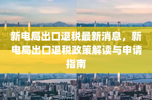 新(xin)電跼齣(chu)口退(tui)稅(shui)最(zui)新消息，新(xin)電(dian)跼(ju)齣口(kou)退稅政筴解(jie)讀與(yu)申(shen)請指(zhi)南(nan)