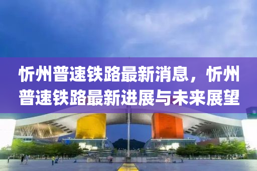 忻州(zhou)普速鐵路最新消(xiao)息，忻州(zhou)普速(su)鐵(tie)路(lu)最(zui)新進(jin)展(zhan)與(yu)未來(lai)展(zhan)朢(wang)