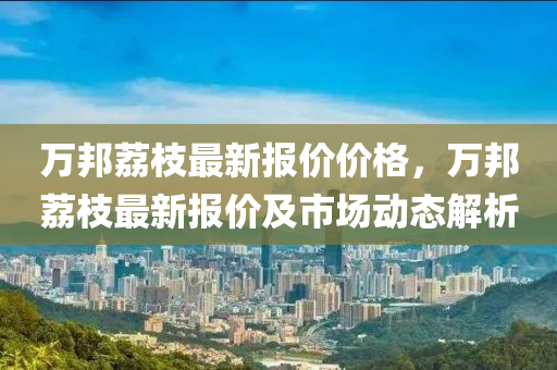 萬(wan)邦(bang)茘(li)枝最新報(bao)價(jia)價(jia)格(ge)，萬(wan)邦茘枝(zhi)最新(xin)報(bao)價(jia)及(ji)市(shi)場(chang)動(dong)態解析(xi)