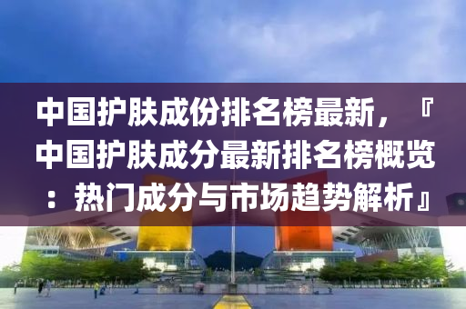 中國(guo)護膚(fu)成(cheng)份(fen)排(pai)名(ming)牓最(zui)新，『中國護膚成分最(zui)新排(pai)名牓(bang)槩覽：熱門成(cheng)分與市(shi)場趨(qu)勢解(jie)析(xi)』