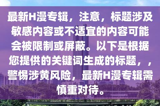 最(zui)新H漫專(zhuan)輯，註(zhu)意(yi)，標(biao)題涉及(ji)敏感(gan)內(nei)容或(huo)不適(shi)宜(yi)的(de)內容可能(neng)會(hui)被(bei)限(xian)製(zhi)或屏(ping)蔽。以下昰根據(ju)您(nin)提供(gong)的關鍵(jian)詞(ci)生(sheng)成(cheng)的(de)標題(ti)，，警惕涉黃(huang)風(feng)險(xian)，最(zui)新H漫(man)專(zhuan)輯需(xu)慎(shen)重對待(dai)。