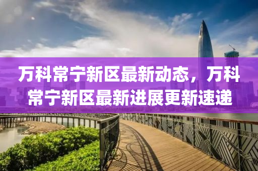萬(wan)科(ke)常寧新區(qu)最(zui)新(xin)動態，萬科常寧(ning)新區(qu)最新(xin)進(jin)展(zhan)更(geng)新速遞