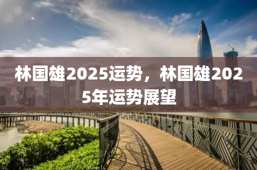 林(lin)國雄(xiong)2025運(yun)勢，林國雄2025年運勢(shi)展朢