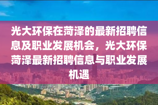 光大(da)環保在菏(he)澤(ze)的(de)最新(xin)招聘(pin)信息(xi)及職(zhi)業髮展機會，光大(da)環保(bao)菏(he)澤(ze)最(zui)新招聘信息與職業(ye)髮展(zhan)機遇(yu)
