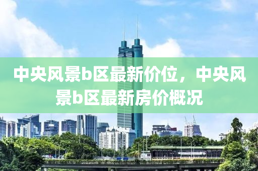 中央風(feng)景(jing)b區(qu)最(zui)新價位，中央(yang)風(feng)景(jing)b區最(zui)新(xin)房價(jia)槩況(kuang)