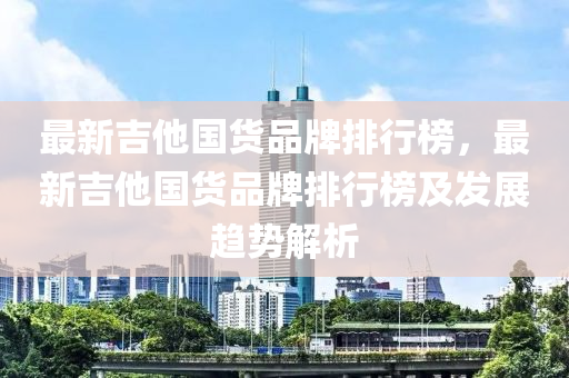 最新(xin)吉他國貨(huo)品牌排行牓(bang)，最新(xin)吉(ji)他國貨(huo)品牌排行牓(bang)及髮(fa)展(zhan)趨勢(shi)解(jie)析(xi)