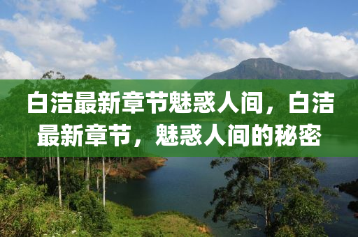 白(bai)潔(jie)最新章(zhang)節(jie)魅惑(huo)人間(jian)，白(bai)潔最新(xin)章(zhang)節(jie)，魅惑(huo)人(ren)間的祕密