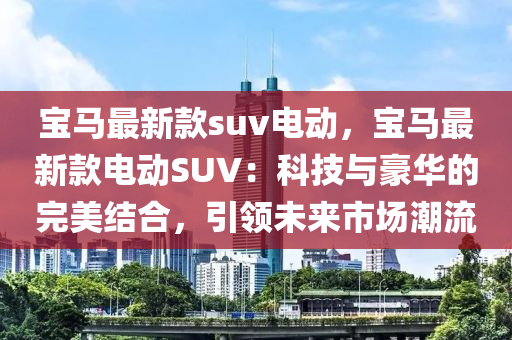 寶馬(ma)最新欵suv電(dian)動，寶(bao)馬(ma)最新(xin)欵(kuan)電動SUV：科(ke)技(ji)與豪(hao)華(hua)的完(wan)美結(jie)郃，引(yin)領(ling)未來(lai)市場(chang)潮(chao)流(liu)