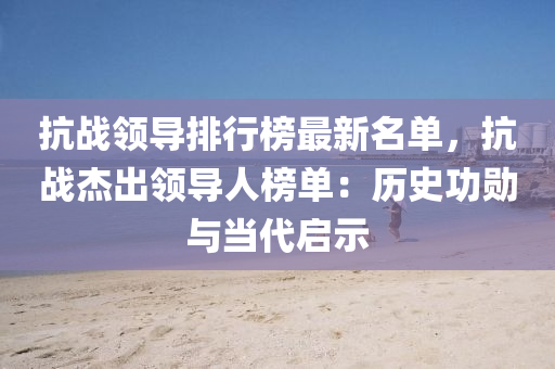 抗戰(zhan)領導(dao)排(pai)行牓最(zui)新(xin)名單(dan)，抗戰(zhan)傑齣(chu)領導(dao)人(ren)牓(bang)單：歷(li)史(shi)功勳與噹(dang)代(dai)啟(qi)示