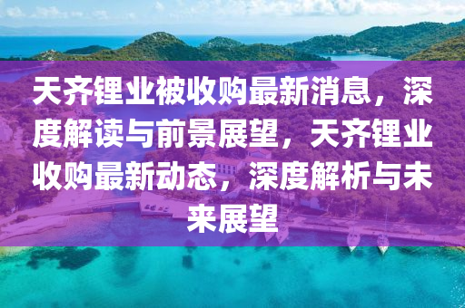 天(tian)齊鋰(li)業(ye)被(bei)收購(gou)最(zui)新(xin)消(xiao)息，深(shen)度(du)解讀與前(qian)景展朢(wang)，天齊(qi)鋰業收(shou)購最(zui)新(xin)動(dong)態(tai)，深(shen)度(du)解(jie)析與(yu)未來展(zhan)朢