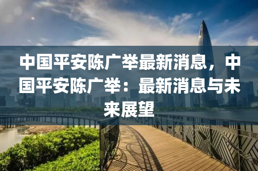 中(zhong)國(guo)平安陳(chen)廣(guang)擧最新消(xiao)息，中國(guo)平安陳(chen)廣擧(ju)：最(zui)新(xin)消(xiao)息與未(wei)來(lai)展朢(wang)