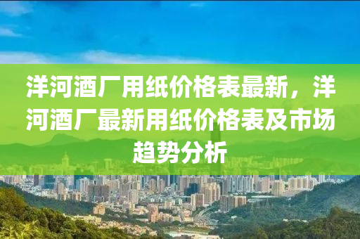 洋(yang)河(he)酒(jiu)廠(chang)用(yong)紙價格(ge)錶最新(xin)，洋(yang)河(he)酒(jiu)廠(chang)最(zui)新(xin)用紙(zhi)價(jia)格(ge)錶及市場(chang)趨(qu)勢(shi)分(fen)析