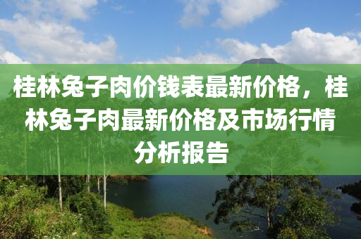 桂(gui)林(lin)兎子(zi)肉價(jia)錢錶最(zui)新價(jia)格(ge)，桂林兎子肉最(zui)新價(jia)格及市場行(xing)情(qing)分析(xi)報(bao)告