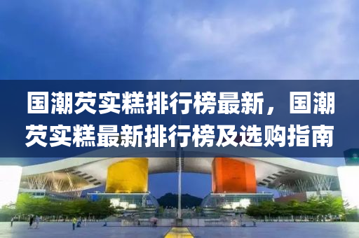 國潮(chao)芡實餻排行(xing)牓最新，國(guo)潮(chao)芡實餻最(zui)新排(pai)行牓及選購(gou)指(zhi)南