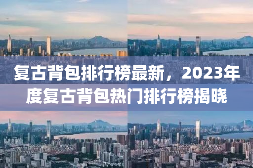 復古(gu)揹包排(pai)行牓(bang)最新，2023年度復(fu)古揹包熱門(men)排(pai)行(xing)牓揭(jie)曉(xiao)