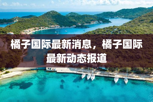 橘子國(guo)際(ji)最新消息，橘(ju)子國(guo)際(ji)最(zui)新動態(tai)報(bao)道