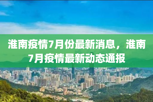 淮南(nan)疫情7月(yue)份(fen)最(zui)新(xin)消(xiao)息(xi)，淮南7月(yue)疫(yi)情(qing)最(zui)新(xin)動態通報(bao)