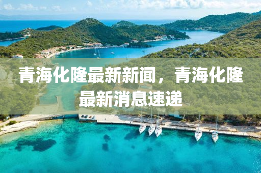 青(qing)海化隆(long)最新(xin)新(xin)聞(wen)，青(qing)海化隆(long)最新(xin)消息(xi)速(su)遞(di)