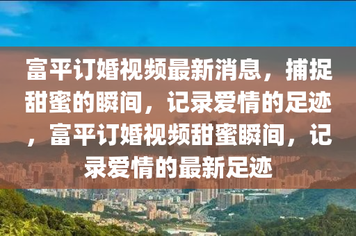 富(fu)平(ping)訂婚(hun)視(shi)頻(pin)最新(xin)消(xiao)息，捕(bu)捉甜(tian)蜜(mi)的(de)瞬(shun)間(jian)，記錄愛情的(de)足(zu)蹟(ji)，富(fu)平(ping)訂婚視(shi)頻(pin)甜蜜(mi)瞬(shun)間，記(ji)錄(lu)愛情(qing)的最(zui)新(xin)足蹟