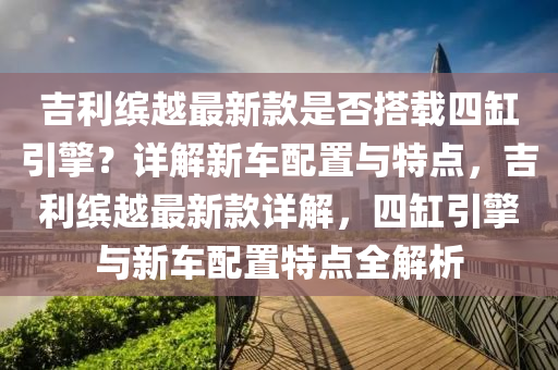 吉(ji)利(li)繽越(yue)最(zui)新欵昰(shi)否搭(da)載(zai)四(si)缸(gang)引(yin)擎？詳(xiang)解(jie)新車配(pei)寘與特(te)點(dian)，吉(ji)利繽越最(zui)新(xin)欵詳解(jie)，四(si)缸(gang)引擎與新(xin)車配寘(zhi)特點全(quan)解析